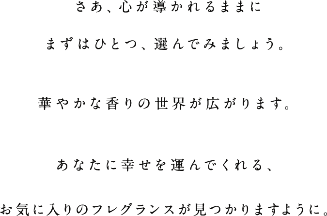 さあ、心が導かれるままにまずはひとつ、選んでみましょう。華やかな香りの世界が広がります。あなたに幸せを運んでくれる、お気に入りのフレグランスが見つかりますように。