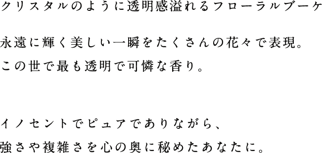 クリスタルのように透明感溢れるフローラルブーケ永遠に輝く美しい一瞬をたくさんの花々で表現。この世で最も透明で可憐な香り。イノセントでピュアでありながら、強さや複雑さを心の奥に秘めたあなたに。