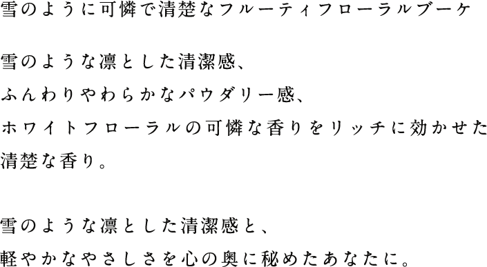 雪のように可憐で清楚なフルーティフローラルブーケ 雪のような凛とした清潔感、ふんわりやわらかなパウダリー感、ホワイトフローラルの可憐な香りをリッチに効かせた清楚な香り。雪のような凛とした清潔感と、軽やかなやさしさを心の奥に秘めたあなたに。