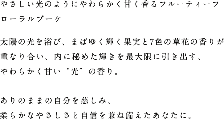 やさしい光のようにやわらかく甘く香るフルーティーフローラルブーケ 太陽の光を浴び、まばゆく輝く果実と7色の草花の香りが重なり合い、内に秘めた輝きを最大限に引き出す、やわらかく甘い“光”の香り。ありのままの自分を慈しみ、柔らかなやさしさと自信を兼ね備えたあなたに。