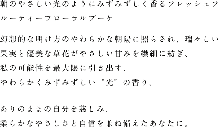 朝のやさしい光のようにみずみずしく香るフレッシュフルーティーフローラルブーケ幻想的な明け方のやわらかな朝陽に照らされ、瑞々しい果実と優美な草花がやさしい甘みを繊細に紡ぎ、私の可能性を最大限に引き出す、やわらかくみずみずしい“光”の香り。まだ見ぬ新しい自分の可能性にときめき、心が躍るハッピーマインドなあなたに。