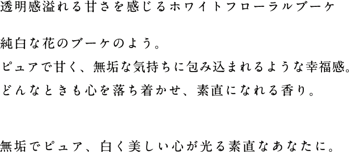 透明感溢れる甘さを感じるホワイトフローラルブーケ純白な花のブーケのよう。ピュアで甘く、無垢な気持ちに包み込まれるような幸福感。どんなときも心を落ち着かせ、素直になれる香り。無垢でピュア、白く美しい心が光る素直なあなたに。