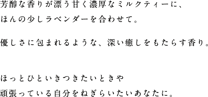 芳醇な香りが漂う甘く濃厚なミルクティーに、ほんの少しラベンダーを合わせて。優しさに包まれるような、深い癒しをもたらす香り。ほっとひといきつきたいときや頑張っている自分をねぎらいたいあなたに。