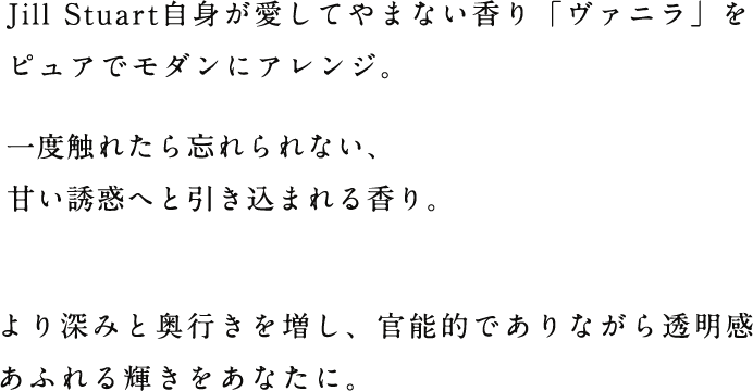 Jill Stuart自身が愛してやまない香り「ヴァニラ」をピュアでモダンにアレンジ。一度触れたら忘れられない、甘い誘惑へと引き込まれる香り。より深みと奥行きを増し、官能的でありながら透明感あふれる輝きをあなたに。