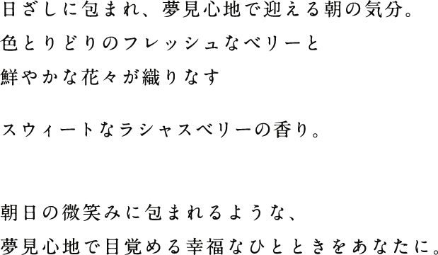 日ざしに包まれ、夢見心地で迎える朝の気分。色とりどりのフレッシュなベリーと鮮やかな花々が織りなすスウィートなラシャスベリーの香り。朝日の微笑みに包まれるような、夢見心地で目覚める幸福なひとときをあなたに。